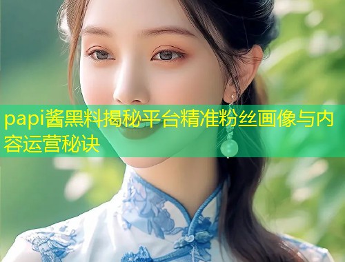 papi酱黑料揭秘平台精准粉丝画像与内容运营秘诀  第1张