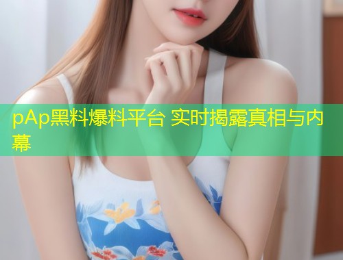 pAp黑料爆料平台 实时揭露真相与内幕  第2张
