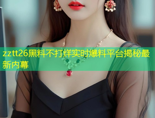 zztt26黑料不打烊实时爆料平台揭秘最新内幕  第1张
