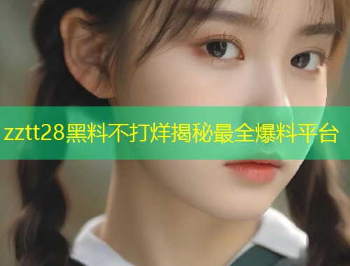 zztt28黑料不打烊揭秘最全爆料平台  第1张