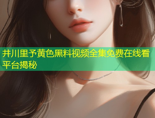 井川里予黄色黑料视频全集免费在线看平台揭秘  第1张
