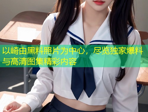 以崎由黑料照片为中心，尽览独家爆料与高清图集精彩内容  第1张