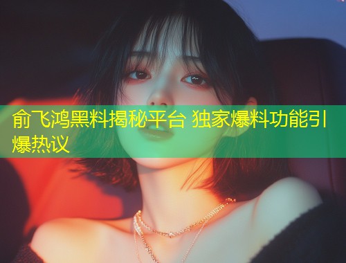 俞飞鸿黑料揭秘平台 独家爆料功能引爆热议  第1张