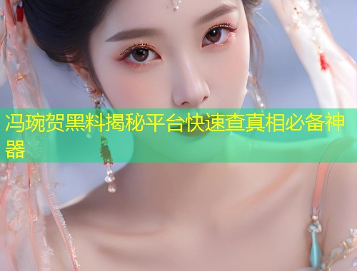 冯琬贺黑料揭秘平台快速查真相必备神器  第2张