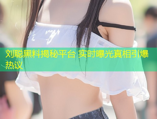 刘聪黑料揭秘平台 实时曝光真相引爆热议  第2张