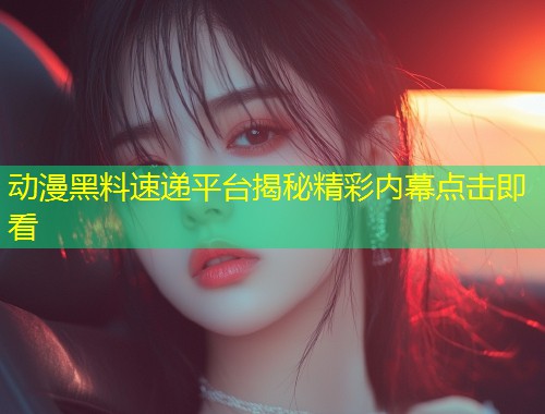 动漫黑料速递平台揭秘精彩内幕点击即看  第1张