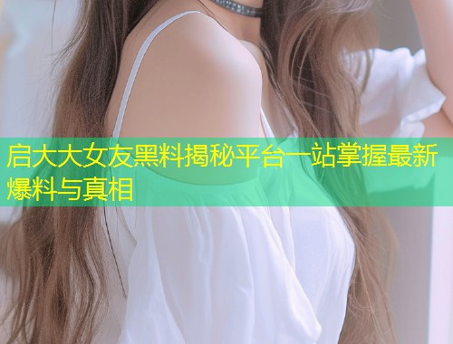启大大女友黑料揭秘平台一站掌握最新爆料与真相  第2张