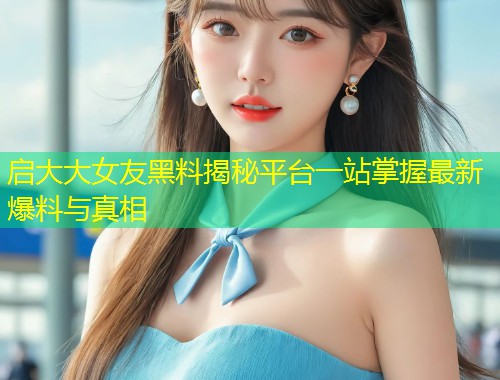 启大大女友黑料揭秘平台一站掌握最新爆料与真相  第1张