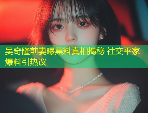 吴奇隆前妻曝黑料真相揭秘 社交平家爆料引热议  第1张