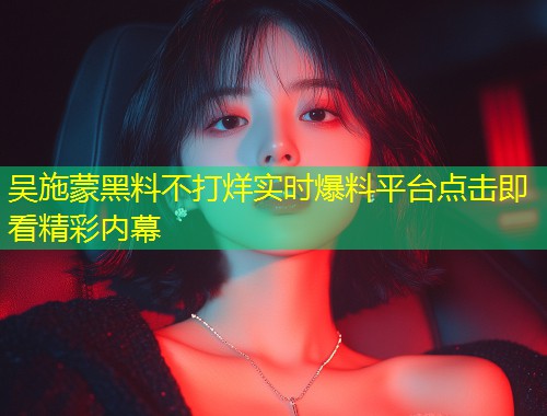 吴施蒙黑料不打烊实时爆料平台点击即看精彩内幕  第1张