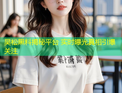 吴松黑料揭秘平台 实时曝光真相引爆关注  第2张