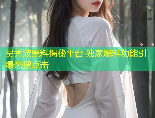 吴秀波黑料揭秘平台 独家爆料功能引爆热搜点击  第1张