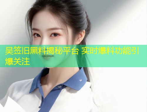 吴签旧黑料揭秘平台 实时爆料功能引爆关注  第1张