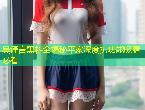 吴谨言黑料全揭秘平家深度扒功能吸睛必看  第1张