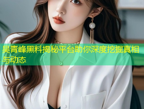吴青峰黑料揭秘平台助你深度挖掘真相与动态  第1张