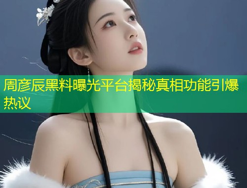 周彦辰黑料曝光平台揭秘真相功能引爆热议  第1张