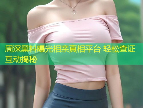 周深黑料曝光相亲真相平台 轻松查证互动揭秘  第1张