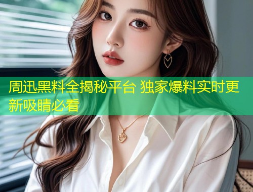 周迅黑料全揭秘平台 独家爆料实时更新吸睛必看  第1张