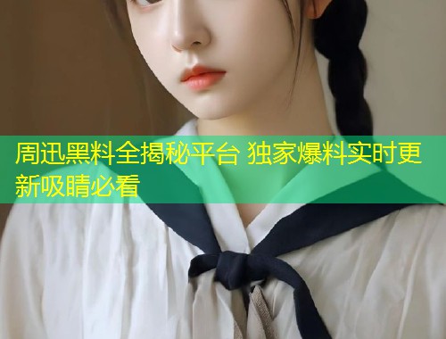 周迅黑料全揭秘平台 独家爆料实时更新吸睛必看  第2张