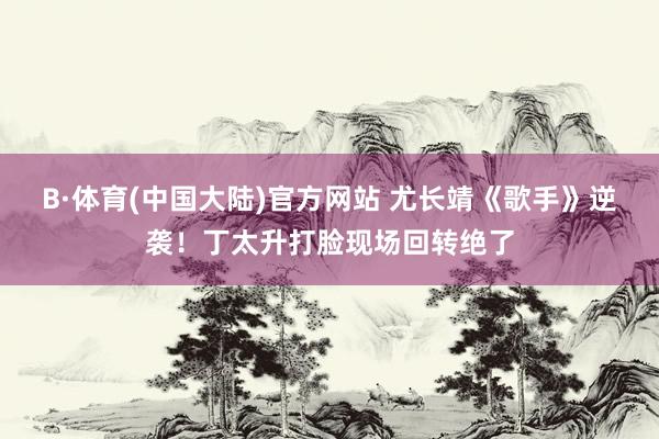 B·体育(中国大陆)官方网站 尤长靖《歌手》逆袭!丁太升打脸现场回转绝了
