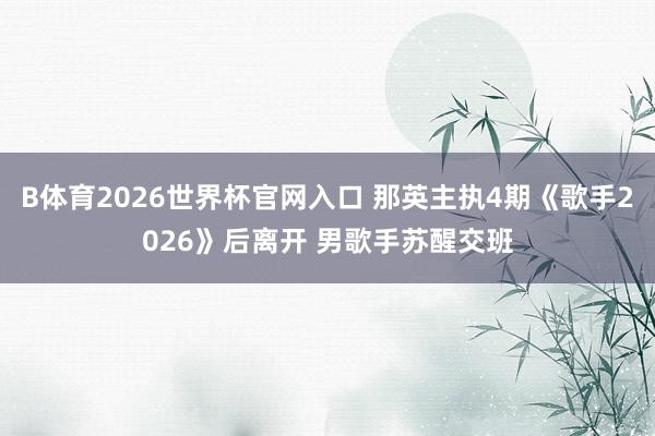 B体育2026世界杯官网入口 那英主执4期《歌手2026》后离开 男歌手苏醒交班