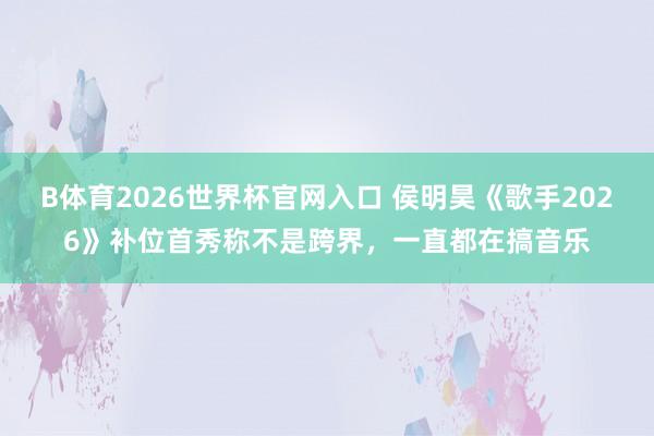 B体育2026世界杯官网入口 侯明昊《歌手2026》补位首秀称不是跨界，一直都在搞音乐