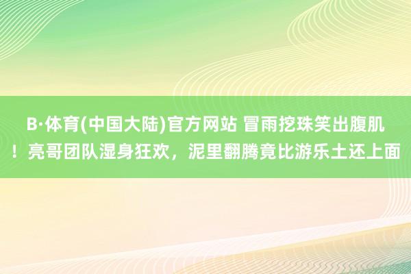 B·体育(中国大陆)官方网站 冒雨挖珠笑出腹肌!亮哥团队湿身狂欢,泥里翻腾竟比游乐土还上面