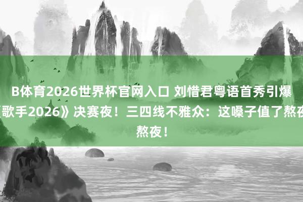 B体育2026世界杯官网入口 刘惜君粤语首秀引爆《歌手2026》决赛夜!三四线不雅众:这嗓子值了熬夜!